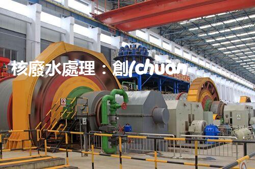 核廢水處理：創(chuàng)新方法揭秘，解決環(huán)境難題！